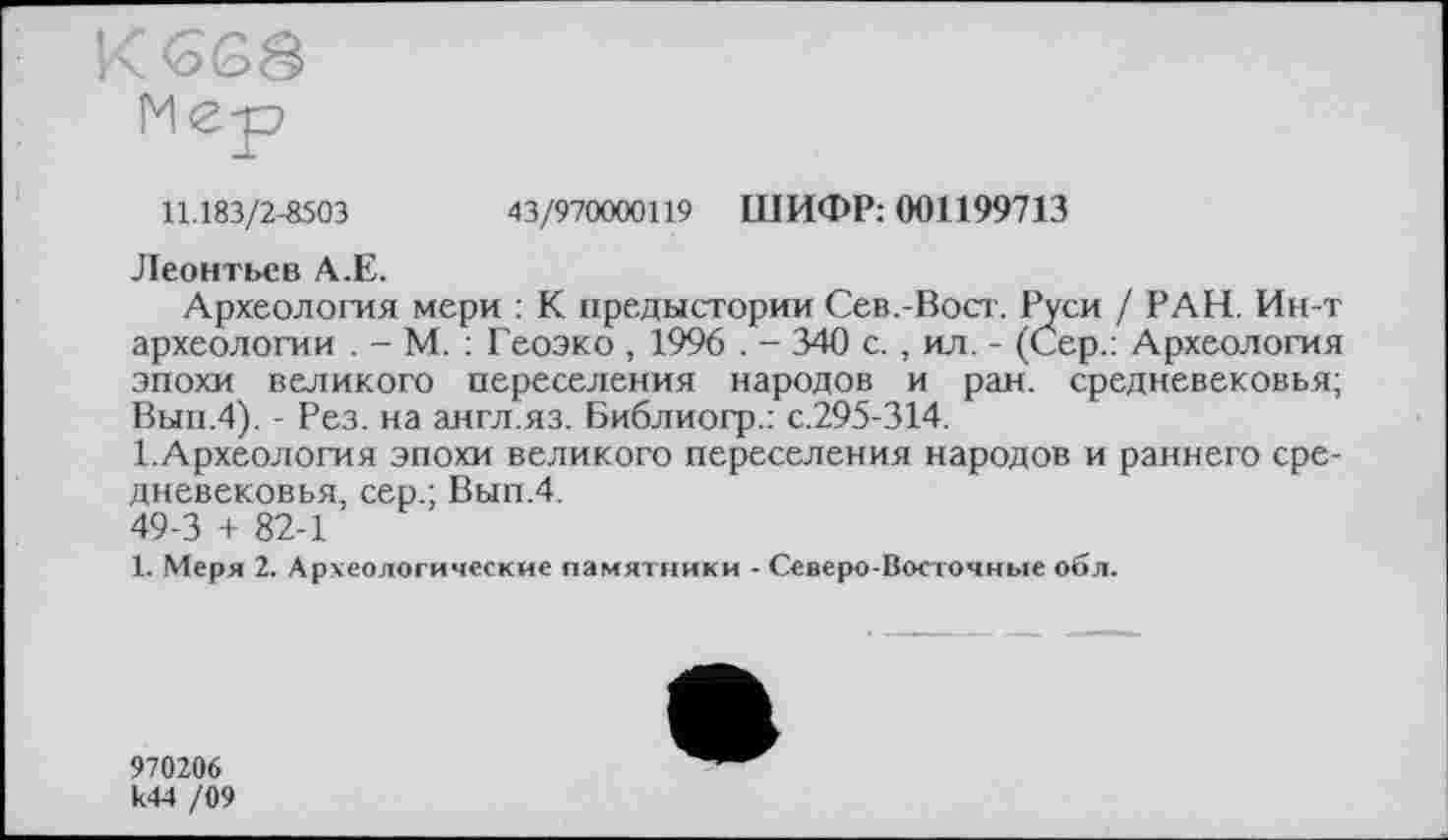 ﻿K
Мер
11.183/2-8503	43/970000119 ШИФР: 001199713
Леонтьев А.Е.
Археология мери : К предыстории Сев.-Вост. Руси / РАН. Ин-т археологии . - М. : Геоэко , 1996 . - 340 с., ил. - (Сер.: Археология эпохи великого переселения народов и ран. средневековья; Вып.4). - Рез. на англ.яз. Библиогр.: с.295-314.
І.Археология эпохи великого переселения народов и раннего средневековья, сер.; Вып.4.
49-3 + 82-1
1. Меря 2. Археологические памятники - Северо-Восточные об л.
970206 к44 /09